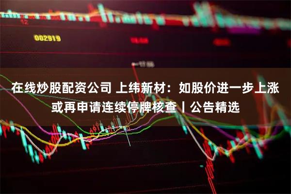 在线炒股配资公司 上纬新材：如股价进一步上涨或再申请连续停牌核查丨公告精选