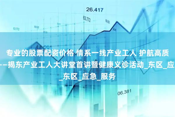 专业的股票配资价格 情系一线产业工人 护航高质量发展——揭东产业工人大讲堂首讲暨健康义诊活动_东区_应急_服务
