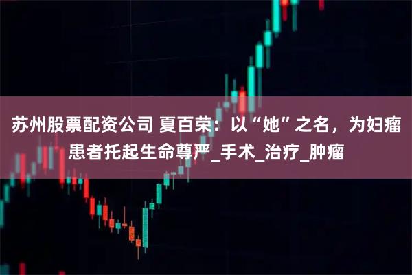 苏州股票配资公司 夏百荣：以“她”之名，为妇瘤患者托起生命尊严_手术_治疗_肿瘤