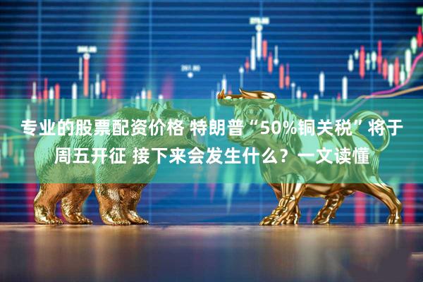 专业的股票配资价格 特朗普“50%铜关税”将于周五开征 接下来会发生什么？一文读懂