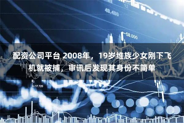 配资公司平台 2008年，19岁维族少女刚下飞机就被捕，审讯后发现其身份不简单