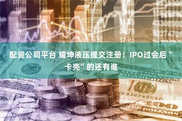 配资公司平台 耀坤液压提交注册！IPO过会后“卡壳”的还有谁